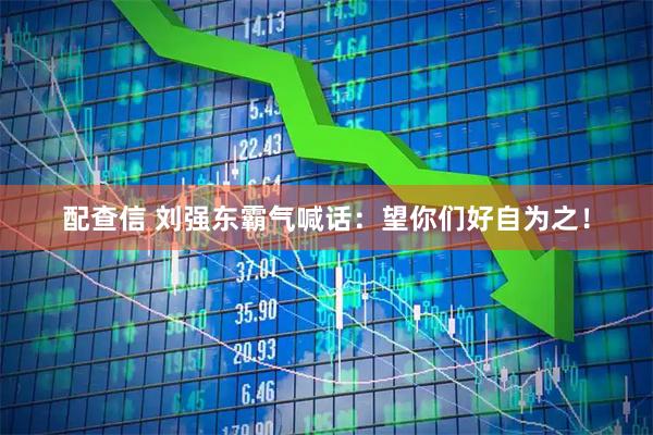 配查信 刘强东霸气喊话：望你们好自为之！