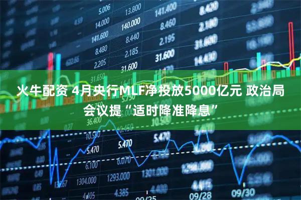 火牛配资 4月央行MLF净投放5000亿元 政治局会议提“适时降准降息”