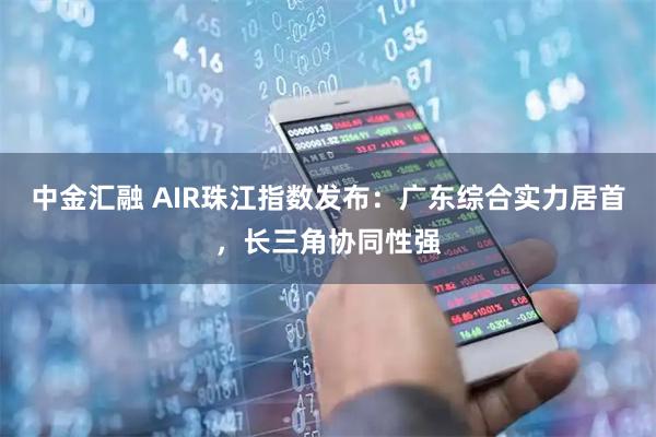 中金汇融 AIR珠江指数发布：广东综合实力居首，长三角协同性强