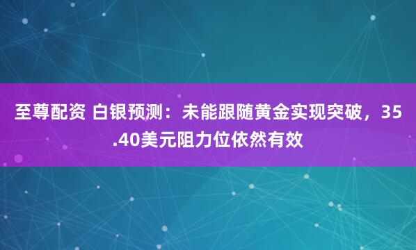 至尊配资 白银预测：未能跟随黄金实现突破，35.40美元阻力位依然有效