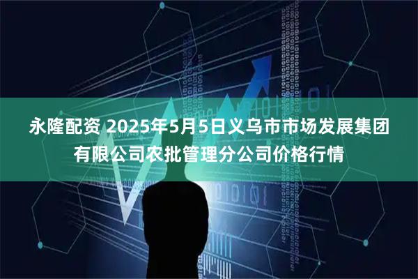 永隆配资 2025年5月5日义乌市市场发展集团有限公司农批管理分公司价格行情