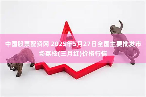 中国股票配资网 2025年5月27日全国主要批发市场荔枝(三月红)价格行情