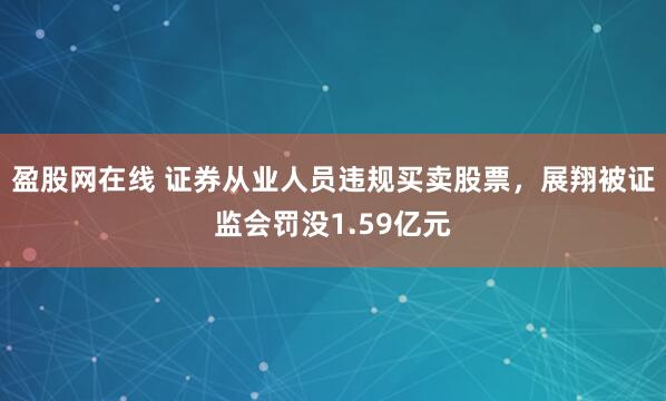 盈股网在线 证券从业人员违规买卖股票，展翔被证监会罚没1.59亿元