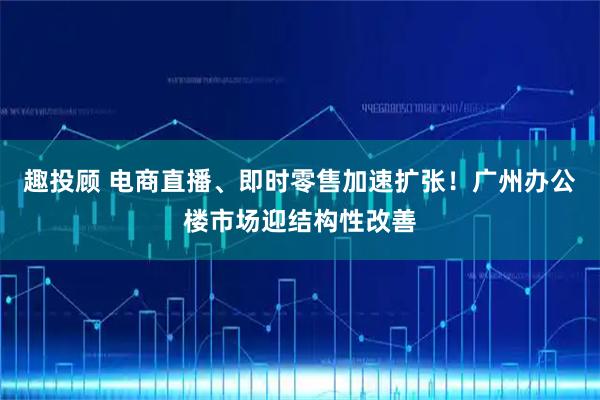 趣投顾 电商直播、即时零售加速扩张！广州办公楼市场迎结构性改善