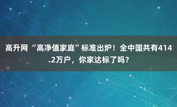 高升网 “高净值家庭”标准出炉！全中国共有414.2万户，你家达标了吗？