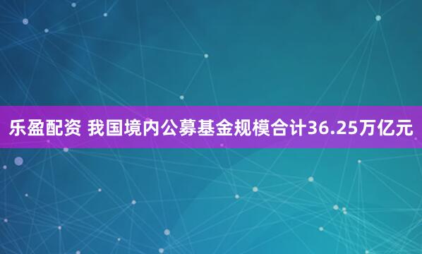 乐盈配资 我国境内公募基金规模合计36.25万亿元