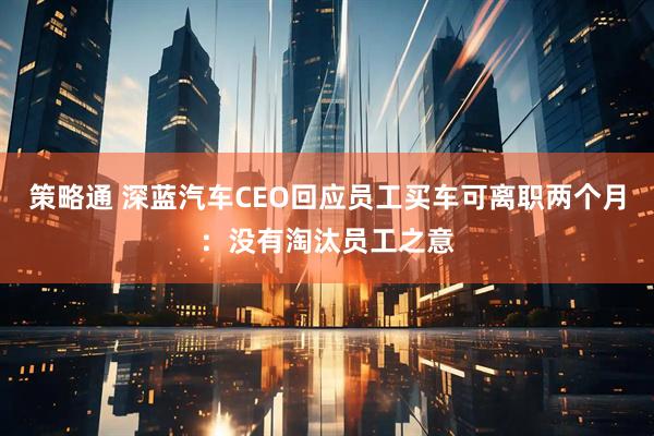 策略通 深蓝汽车CEO回应员工买车可离职两个月：没有淘汰员工之意