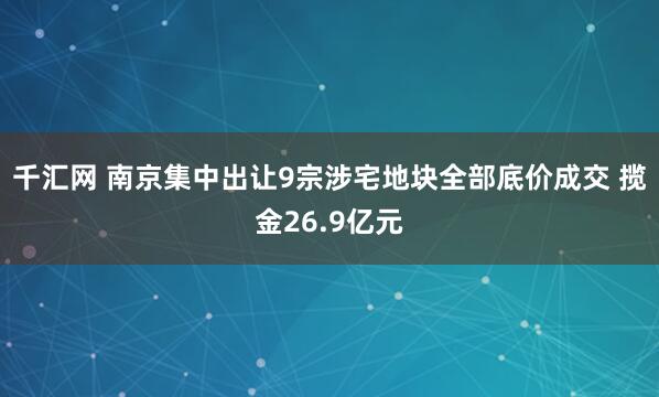 千汇网 南京集中出让9宗涉宅地块全部底价成交 揽金26.9亿元