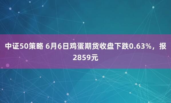 中证50策略 6月6日鸡蛋期货收盘下跌0.63%，报2859元