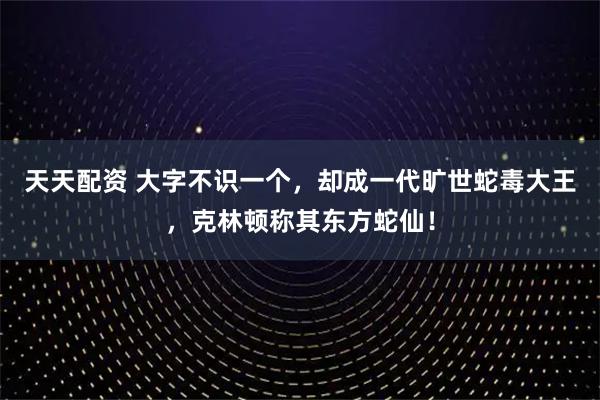 天天配资 大字不识一个，却成一代旷世蛇毒大王，克林顿称其东方蛇仙！