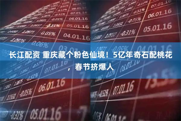 长江配资 重庆藏个粉色仙境！5亿年奇石配桃花，春节挤爆人