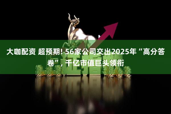 大咖配资 超预期! 56家公司交出2025年“高分答卷”, 千亿市值巨头领衔