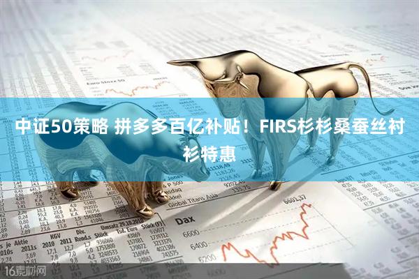 中证50策略 拼多多百亿补贴！FIRS杉杉桑蚕丝衬衫特惠