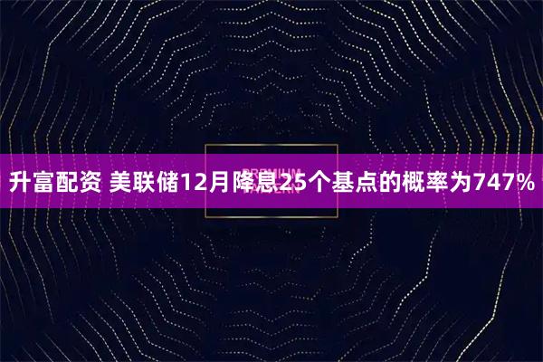 升富配资 美联储12月降息25个基点的概率为747%