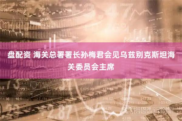 盘配资 海关总署署长孙梅君会见乌兹别克斯坦海关委员会主席