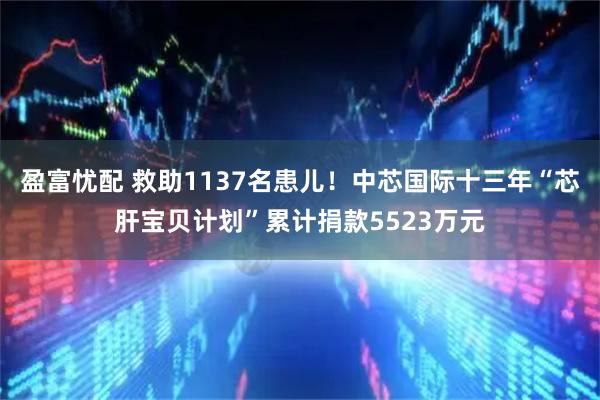 盈富忧配 救助1137名患儿！中芯国际十三年“芯肝宝贝计划”累计捐款5523万元